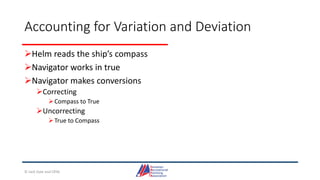 Accounting for Variation and Deviation
Helm reads the ship’s compass
Navigator works in true
Navigator makes conversions
Correcting
Compass to True
Uncorrecting
True to Compass
© Jack Dale and CRYA
 