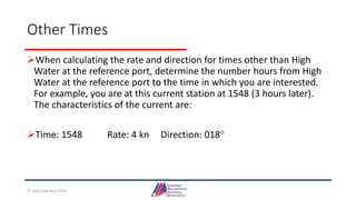 Other Times
When calculating the rate and direction for times other than High
Water at the reference port, determine the number hours from High
Water at the reference port to the time in which you are interested.
For example, you are at this current station at 1548 (3 hours later).
The characteristics of the current are:
Time: 1548 Rate: 4 kn Direction: 018
© Jack Dale and CRYA
 