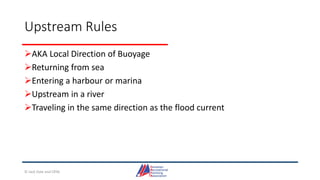Upstream Rules
AKA Local Direction of Buoyage
Returning from sea
Entering a harbour or marina
Upstream in a river
Traveling in the same direction as the flood current
© Jack Dale and CRYA
 