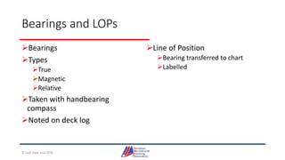 Bearings and LOPs
Bearings
Types
True
Magnetic
Relative
Taken with handbearing
compass
Noted on deck log
Line of Position
Bearing transferred to chart
Labelled
© Jack Dale and CRYA
 