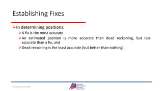 Establishing Fixes
In determining positions:
A fix is the most accurate
An estimated position is more accurate than dead reckoning, but less
accurate than a fix, and
Dead reckoning is the least accurate (but better than nothing).
© Jack Dale and CRYA
 