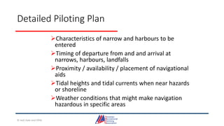 Detailed Piloting Plan
Characteristics of narrow and harbours to be
entered
Timing of departure from and and arrival at
narrows, harbours, landfalls
Proximity / availability / placement of navigational
aids
Tidal heights and tidal currents when near hazards
or shoreline
Weather conditions that might make navigation
hazardous in specific areas
© Jack Dale and CRYA
 