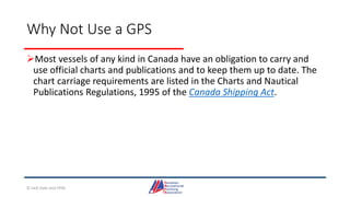 Why Not Use a GPS
Most vessels of any kind in Canada have an obligation to carry and
use official charts and publications and to keep them up to date. The
chart carriage requirements are listed in the Charts and Nautical
Publications Regulations, 1995 of the Canada Shipping Act.
© Jack Dale and CRYA
 