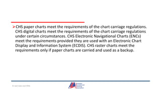 CHS paper charts meet the requirements of the chart carriage regulations.
CHS digital charts meet the requirements of the chart carriage regulations
under certain circumstances. CHS Electronic Navigational Charts (ENCs)
meet the requirements provided they are used with an Electronic Chart
Display and Information System (ECDIS). CHS raster charts meet the
requirements only if paper charts are carried and used as a backup.
© Jack Dale and CRYA
 