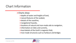 Chart Information
Charts show
depths of water and heights of land,
natural features of the seabed,
details of the coastline,
navigational hazards,
locations of natural and man-made aids to navigation,
information on tides and currents,
local details of the Earth's magnetic field,
man-made structures such as harbours and bridges
© Jack Dale and CRYA
 