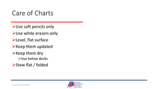 Care of Charts
Use soft pencils only
Use white erasers only
Level, flat surface
Keep them updated
Keep them dry
Use below decks
Stow flat / folded
© Jack Dale and CRYA
 