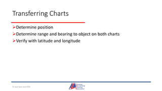 Transferring Charts
Determine position
Determine range and bearing to object on both charts
Verify with latitude and longitude
© Jack Dale and CRYA
 