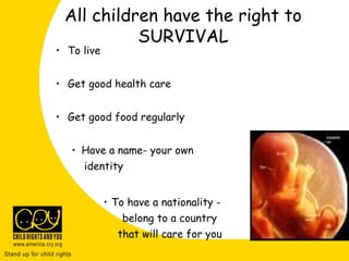 All children have the right to
SURVIVAL
• To live
• Get good health care
• Get good food regularly
• Have a name- your own
identity
• To have a nationality -
belong to a country
that will care for you
 