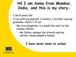 Hi! I am Asma from Mumbai,
India, and this is my story…
• I am 8 years old
• I live with my parents, 2 sisters, 1 brother and my
grandma- that’s 7 of us!
• We live altogether in a small hut next to the
railway station
• My father sweeps the streets and my
mother cleans people’s homes.
I have never been to school
 