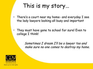 This is my story…
• There’s a court near my home- and everyday I see
the lady lawyers looking all busy and important
• They must have gone to school for sure! Even to
college I think!
Sometimes I dream I’ll be a lawyer too and
make sure no one comes to destroy my home.
 