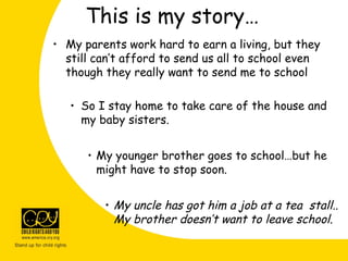 This is my story…
• My parents work hard to earn a living, but they
still can’t afford to send us all to school even
though they really want to send me to school
• So I stay home to take care of the house and
my baby sisters.
• My younger brother goes to school…but he
might have to stop soon.
• My uncle has got him a job at a tea stall..
My brother doesn’t want to leave school.
 
