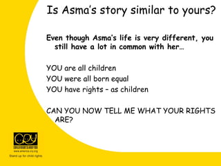 Even though Asma’s life is very different, you
still have a lot in common with her…
YOU are all children
YOU were all born equal
YOU have rights – as children
CAN YOU NOW TELL ME WHAT YOUR RIGHTS
ARE?
Is Asma’s story similar to yours?
 