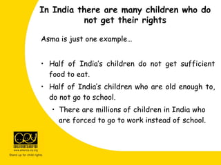 Asma is just one example…
• Half of India’s children do not get sufficient
food to eat.
• Half of India’s children who are old enough to,
do not go to school.
• There are millions of children in India who
are forced to go to work instead of school.
In India there are many children who do
not get their rights
 