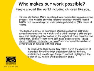 People around the world including children like you…
• 15 year old Sohum Misra developed www.mumbaikids.org as a school
project. The website provides information about Mumbai-based
NGOs that are working for underprivileged children (CRY is one of
them).
• The kids of a school in Santacruz, Mumbai called the CRY Cubs,
spread awareness on the 4 rights of a child through a skit and put
up a stall displaying information on the rights at their annual school
exhibition. Some of them wore self made badges saying “life is
short, childhood is shorter, act now!” and stationed themselves at
other stalls or mingled with the crowd
• To mark Anti-Child Labor Day (30th April) the children of
Mahadevi Birla Girls High Secondary School, Kolkata,
participated in a Collage Competition that highlighted the
plight of 110 million child laborers in India.
Who makes our work possible?
 