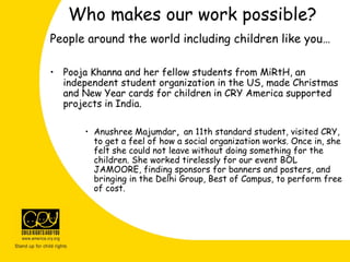 People around the world including children like you…
• Pooja Khanna and her fellow students from MiRtH, an
independent student organization in the US, made Christmas
and New Year cards for children in CRY America supported
projects in India.
• Anushree Majumdar, an 11th standard student, visited CRY,
to get a feel of how a social organization works. Once in, she
felt she could not leave without doing something for the
children. She worked tirelessly for our event BOL
JAMOORE, finding sponsors for banners and posters, and
bringing in the Delhi Group, Best of Campus, to perform free
of cost.
Who makes our work possible?
 