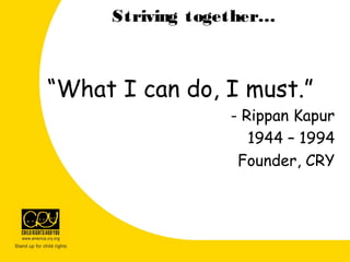 Striving together…
“What I can do, I must.”
- Rippan Kapur
1944 – 1994
Founder, CRY
 