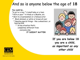 And so is anyone below the age of 18
You could be…
*A girl or a boy * A small baby or a teen
* Rich or poor * A Hindu or a Muslim, etc
* Born to a businessman or a famous actor
* Black skinned, or white or brown all over
* Needing special things - like a wheelchair, or
hearing aids
* In any situation that’s
completely different from
everyone else
IT DOESN’T MATTER!
If you are below 18
you are a child,
as important as any
other child
 