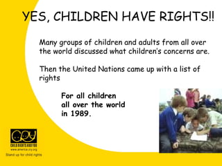 YES, CHILDREN HAVE RIGHTS!!
Many groups of children and adults from all over
the world discussed what children’s concerns are.
Then the United Nations came up with a list of
rights
For all children
all over the world
in 1989.
 