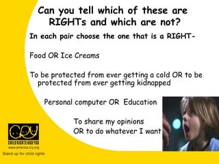 Can you tell which of these are
RIGHTs and which are not?
In each pair choose the one that is a RIGHT-
Food OR Ice Creams
To be protected from ever getting a cold OR to be
protected from ever getting kidnapped
Personal computer OR Education
To share my opinions
OR to do whatever I want
 