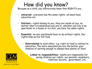 How did you know?
Because as a child, you instinctively know that RIGHTS are…
• Universal- everyone has the same rights- all need food,
education etc
• Intrinsic- rights belong to you, they are inside of you, no
matter what circumstances you are in- whether you live in an
apartment or a house or in a hut, you have the same rights.
• Essential- no one can/should have to do without rights. Our
rights help us live full lives.
• Interrelated to each other- e.g. right to food is related to
education. The more educated you are the better your
chances of earning enough to always have plenty of food.
• Linked to responsibilities- adults are responsible for
giving children our rights- our parents, neighbors,
relatives, society, government, etc
 