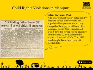 Child Rights Violations in Manipur Salam Bidyarani Devi  A 11-year-old girl was in detention by the state police as they could not apprehend her parents whom they charged of being sympathizers of an insurgent outfit.  She was released after 4 days following strong pressure from the media, local community  organizations and NGOs. The child was brought home in a traumatic mental state. 