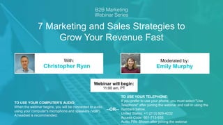7 Marketing and Sales Strategies to
Grow Your Revenue Fast
Christopher Ryan Emily Murphy
With: Moderated by:
TO USE YOUR COMPUTER'S AUDIO:
When the webinar begins, you will be connected to audio
using your computer's microphone and speakers (VoIP).
A headset is recommended.
Webinar will begin:
11:00 am, PT
TO USE YOUR TELEPHONE:
If you prefer to use your phone, you must select "Use
Telephone" after joining the webinar and call in using the
numbers below.
United States: +1 (213) 929-4232
Access Code: 601-713-935
Audio PIN: Shown after joining the webinar
--OR--
 