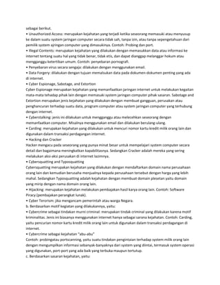 sebagai berikut.
• Unauthorized Access: merupakan kejahatan yang terjadi ketika seseorang memasuki atau menyusup
ke dalam suatu system jaringan computer secara tidak sah, tanpa izin, atau tanpa sepengetahuan dari
pemilik system ajringan computer yang dimasukinya. Contoh: Probing dan port.
• Illegal Contents: merupakan kejahatan yang dilakukan dengan memasukkan data atau informasi ke
internet tentang suatu hal yang tidak benar, tidak etis, dan dapat dianggap melanggar hokum atau
mengganggu ketertiban umum. Contoh: penyebaran pornografi.
• Penyebaran virus secara sengaja: dilakukan dengan menggunakan email.
• Data Forgery: dilakukan dengan tujuan memalsukan data pada dokumen-dokumen penting yang ada
di internet.
• Cyber Espionage, Sabotage, and Extortion
Cyber Espionage merupakan kejahatan yang memanfaatkan jaringan internet untuk melakukan kegaitan
mata-mata tehadap pihak lain dengan memasuki system jaringan computer pihak sasaran. Sabotage and
Extortion merupakan jenis kejahatan yang dilakukan dengan membuat gangguan, perusakan atau
penghancuran terhadap suatu data, program computer atau system jaringan computer yang terhubung
dengan internet.
• Cyberstalking: jenis ini dilakukan untuk mengganggu atau melecehkan seseorang dengan
memanfaatkan computer. Misalnya menggunakan email dan dilakukan berulang-ulang.
• Carding: merupakan kejahatan yang dilakukan untuk mencuri nomor kartu kredit milik orang lain dan
digunakan dalam transaksi perdagangan internet.
• Hacking dan Cracker
Hacker mengacu pada seseorang yang punya minat besar untuk mempelajari system computer secara
detail dan bagaimana meningkatkan kapabilitasnya. Sedangkan Cracker adalah mereka yang sering
melakukan aksi-aksi perusakan di internet lazimnya.
• Cybersquatting and Typosquatting
Cybersquatting merupakan kejahatan yang dilakukan dengan mendaftarkan domain nama perusahaan
orang lain dan kemudian berusaha menjualnya kepada perusahaan tersebut dengan harga yang lebih
mahal. Sedangkan Typosquatting adalah kejahatan dengan membuat domain plesetan yaitu domain
yang mirip dengan nama domain orang lain.
• Hijacking: merupakan kejahatan melakukan pembajakan hasil karya orang lain. Contoh: Software
Piracy (pembajakan perangkat lunak).
• Cyber Terorism: jika mengancam pemerintah atau warga Negara.
b. Berdasarkan motif kegiatan yang dilakukannya, yaitu:
• Cybercrime sebagai tindakan murni criminal: merupakan tindak criminal yang dilakukan karena motif
kriminalitas. Jenis ini biasanya menggunakan internet hanya sebagai sarana kejahatan. Contoh: Carding,
yaitu pencurian nomor kartu kredit milik orang lain untuk digunakan dalam transaksi perdagangan di
internet.
• Cybercrime sebagai kejahatan “abu-abu”
Contoh: probingatau portscanning, yaitu suatu tindakan pengintaian terhadap system milik orang lain
dengan mengumpilkan informasi sebanyak-banyaknya dari system yang diintai, termasuk system operasi
yang digunakan, port-port yang ada baik yang terbuka maupun tertutup.
c. Berdasarkan sasaran kejahatan, yaitu:
 