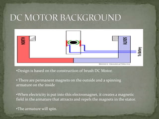 •Design is based on the construction of brush DC Motor.
• There are permanent magnets on the outside and a spinning
armature on the inside
•When electricity is put into this electromagnet, it creates a magnetic
field in the armature that attracts and repels the magnets in the stator.
•The armature will spin.
 