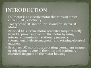  DC motor is an electric motor that runs on direct
current (DC) electricity.
 Two types of DC motor - brush and brushless DC
Motor.
 Brushed DC electric motor generates torque directly
from DC power supplied to the motor by using
internal commutation, stationary magnets
(permanent or electromagnets), and rotating electrical
magnets.
 Brushless DC motors use a rotating permanent magnet
or soft magnetic core in the rotor, and stationary
electrical magnets on the motor housing
 