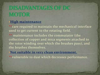 High maintenance
**care required to maintain the mechanical interface
used to get current to the rotating field.
** maintenance includes the commutator (the
collection of copper and mica segments attached to
the rotor winding over which the brushes pass), and
the brushes themselves.
Not suitable in very clean environment.
**vulnerable to dust which decreases performance.
 