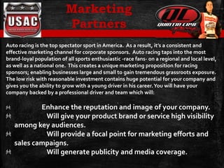 Auto racing is the top spectator sport in America. As a result, it’s a consistent and
effective marketing channel for corporate sponsors. Auto racing taps into the most
brand-loyal population of all sports enthusiastic -race fans- on a regional and local level,
as well as a national one. This creates a unique marketing proposition for racing
sponsors; enabling businesses large and small to gain tremendous grassroots exposure.
The low risk with reasonable investment contains huge potential for your company and
gives you the ability to grow with a young driver in his career.You will have your
company backed by a professional driver and team which will:
Enhance the reputation and image of your company.
Will give your product brand or service high visibility
among key audiences.
Will provide a focal point for marketing efforts and
sales campaigns.
Will generate publicity and media coverage.
Marketing
Partners
 