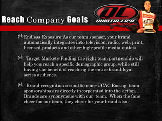 Reach Company Goals
Endless Exposure-As our team sponsor, your brand
automatically integrates into television, radio, web, print,
licensed products and other high-profile media outlets.
Target Markets-Finding the right team partnership will
help you reach a specific demographic group, while still
having the benefit of reaching the entire brand loyal
series audience.
Brand recognition second to none-UCAC Racing team
sponsorships are directly incorporated into the action.
Brands are synonymous with our team. When the fans
cheer for our team, they cheer for your brand also .
 