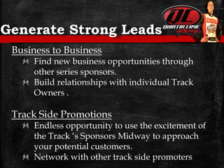Generate Strong Leads
Business to Business
Find new business opportunities through
other series sponsors.
Build relationships with individual Track
Owners .
Track Side Promotions
Endless opportunity to use the excitement of
the Track ‘s Sponsors Midway to approach
your potential customers.
Network with other track side promoters
 