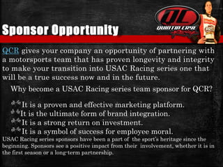 Sponsor Opportunity
QCR gives your company an opportunity of partnering with
a motorsports team that has proven longevity and integrity
to make your transition into USAC Racing series one that
will be a true success now and in the future.
Why become a USAC Racing series team sponsor for QCR?
It is a proven and effective marketing platform.
It is the ultimate form of brand integration.
It is a strong return on investment.
It is a symbol of success for employee moral.
USAC Racing series sponsors have been a part of the sport’s heritage since the
beginning. Sponsors see a positive impact from their involvement, whether it is in
the first season or a long-term partnership.
 
