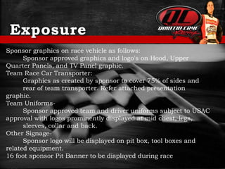 Exposure
Sponsor graphics on race vehicle as follows:
Sponsor approved graphics and logo's on Hood, Upper
Quarter Panels, and TV Panel graphic.
Team Race Car Transporter:
Graphics as created by sponsor to cover 75% of sides and
rear of team transporter. Refer attached presentation
graphic.
Team Uniforms-
Sponsor approved team and driver uniforms subject to USAC
approval with logos prominently displayed at mid chest, legs,
sleeves, collar and back.
Other Signage-
Sponsor logo will be displayed on pit box, tool boxes and
related equipment.
16 foot sponsor Pit Banner to be displayed during race
 