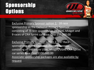 Sponsorship
Options
Exclusive Primary Sponsor option 1: 18 race
sponsorship as the Exclusive Primary Sponsor
consisting of 9 race sponsorship on USAC Midget and
9 races of CRA Sprint car Base Cost $50,000.00
Exclusive Primary Sponsor option 2: 37 Race
sponsorship as the Exclusive Primary Sponsor
consisting of the entire USAC Midget/USAC CRA Sprint
car series Base Cost $100,000.00
Associate sponsorship packages are also available by
request
 