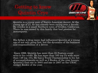 Quintin is a young man of Native American decent. At the
young age of 27, he has already been racing over a decade.
He resides in a small Northern town of Gridley, California.
There he was raised by this family that had passion for
motorsports.
His father, a drag racer, had influenced Quintin at a young
age of not only going fast, but the dynamics of the business
and responsibilities of a driver.
Since 1996, Quintin has more than 25 Feature event
wins to his credit. He has more than 105 top 5’s with more
than 146 top 10’s. He has a Track Championship to his list
of accomplishments as well as 2 Rookie of the year honors.
Quintin’s first one in 2003 and one in 2007 as the USAC
midget Rookie of the year.
Getting to know
Quintin Crye
 