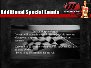 Additional Special Events
Personal Appearances
Driver will be made available a reasonable amount
of personal appearances at places designated by
sponsor.
Driver will be available for personal appearances at
all race events.
Price to be determined for travel..
 