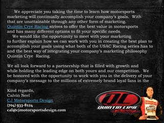 We appreciate you taking the time to learn how motorsports
marketing will continually accomplish your company’s goals. With
that are unattainable through any other form of marketing.
Quintin Crye Racing strives to offer the best value in motorsports
and has many different options to fit your specific needs.
We would like the opportunity to meet with your marketing
to further explain how we can work with you in creating the best plan to
accomplish your goals using what both of the USAC Racing series has to
and the best way of integrating your company’s marketing philosophy
Quintin Crye Racing.
We all look forward to a partnership that is filled with growth and
while holding the leading edge on both yours and our competition. We
be honored with the opportunity to work with you in the delivery of your
company’s message to the millions of extremely brand loyal fans in the
Kind regards,
Calvin Neel
CJ Motorsports Design
(704) 933-8124
cal@cjmotorsportsdesign.com
 