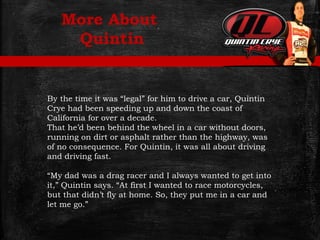 More About
Quintin
By the time it was “legal” for him to drive a car, Quintin
Crye had been speeding up and down the coast of
California for over a decade.
That he’d been behind the wheel in a car without doors,
running on dirt or asphalt rather than the highway, was
of no consequence. For Quintin, it was all about driving
and driving fast.
“My dad was a drag racer and I always wanted to get into
it,” Quintin says. “At first I wanted to race motorcycles,
but that didn’t fly at home. So, they put me in a car and
let me go.”
 