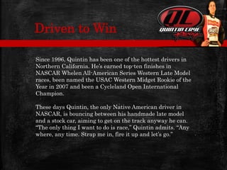 Since 1996, Quintin has been one of the hottest drivers in
Northern California. He’s earned top-ten finishes in
NASCAR Whelen All-American Series Western Late Model
races, been named the USAC Western Midget Rookie of the
Year in 2007 and been a Cycleland Open International
Champion.
These days Quintin, the only Native American driver in
NASCAR, is bouncing between his handmade late model
and a stock car, aiming to get on the track anyway he can.
“The only thing I want to do is race,” Quintin admits. “Any
where, any time. Strap me in, fire it up and let’s go.”
Driven to Win
 