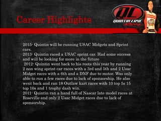 2015- Quintin will be running USAC Midgets and Sprint
cars.
2013- Quintin raced a USAC sprint car. Had some success
and will be looking for more in the future
2012- Quintin went back to his roots this year by running
2 non wing sprint car races with a 3rd and 5th and 2 Usac
Midget races with a 6th and a DNF due to motor. Was only
able to run a few races due to lack of sponsorship. He also
went back and ran 18 Outlaw kart races with 10 top 5s 15
top 10s and 1 trophy dash win.
2011- Quintin ran a hand full of Nascar late model races at
Roseville and only 2 Usac Midget races due to lack of
sponsorship.
Career Highlights
 