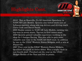 2010- Ran at Roseville, Ca All American Speedway in
NASCAR Late Models. Quintin also tested stock cars at
Infineon raceway along side cup drivers and driving coach
Chris Cook and David Smith.
2009 Rookie season in NASCAR Late Models, earning two
top-tens in seven starts. Top-ten in first career-start.
2008 Quintin gained valuable experience working in the
shop for 3 Amigos Racing. Was also able to gain some
valuable seat time in the NASCAR K&N west. In addition
he ran in the USAC Western States Midgets, with a win at
Placerville.
2007 First year in the USAC Western States Midgets.
Qualified 3rd quick in series debut. Won a trophy dash in
just fourth start. Finished out the year as the USAC
Midget Rookie of the Year and 8th in points.
Highlights Cont.
 