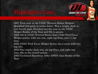 2007 First year in the USAC Western States Midgets.
Qualified 3rd quick in series debut. Won a trophy dash in
just fourth start. Finished out the year as the USAC
Midget Rookie of the Year and 8th in points.
2006 4th in USAC (United States Auto Club) Ford Focus
Midget points, with one win, eight top-fives, and 11 top-
tens.
2005 USAC Ford Focus Midget Series ran 3 races with two
top 10’s.
2004 One trophy dash win, six top-fives, and eight top-
tens. 8th in the overall points.
2003 Cycleland Speedway 500cc OPEN class Rookie of the
Year
Highlights Cont.
 