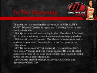 That winter, He raced in the 125cc class in RED BLUFF
(Calif.) Tehama District Fairgrounds, finishing 7th with one
trophy dash win.
1999, Quintin second year racing in the 125cc class, I finished
3rd in points, winning three A-mains and two trophy dashes.
1998 Quintin moved up to a 125cc class and won two A-mains
and one trophy dash, finishing 5th in my first year in the
125cc class.
1997, Quintin’s second year racing at Cycleland Speedway, I
won seven A-mains and four trophy dashes. He won the first
and second races of the year back to back, and finished second
in the box stock point standings.
1996 Quintin started racing Outlaw Karts at Cycleland
Speedway (Chico, Ca)
.
In The Beginning
 