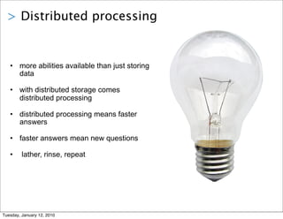 > Distributed processing


   • more abilities available than just storing
     data

   • with distributed storage comes
     distributed processing

   • distributed processing means faster
     answers

   • faster answers mean new questions

   •     lather, rinse, repeat




Tuesday, January 12, 2010
 