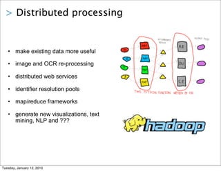 > Distributed processing


   • make existing data more useful

   • image and OCR re-processing

   • distributed web services

   • identifier resolution pools

   • map/reduce frameworks

   • generate new visualizations, text
     mining, NLP and ???




Tuesday, January 12, 2010
 