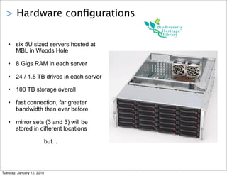 > Hardware conﬁgurations


   • six 5U sized servers hosted at
     MBL in Woods Hole

   • 8 Gigs RAM in each server

   • 24 / 1.5 TB drives in each server

   • 100 TB storage overall

   • fast connection, far greater
     bandwidth than ever before

   • mirror sets (3 and 3) will be
     stored in different locations

                            but...




Tuesday, January 12, 2010
 