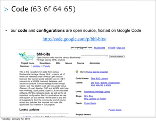 > Code (63 6f 64 65)

    • our code and configurations are open source, hosted on Google Code

                                           http://code.google.com/p/bhl-bits/
                                                                          phil.cryer@gmail.com | My favorites        | Profile | Sign out


                                    bhl-bits                                                                             Search projects
                                    Open Source code from the various Biodiversity
                                    Heritage Library (BHL) projects
                    Project Home   Downloads             Wiki       Issues      Source        Administer
                   Summary | Updates | People

                  This is the repository for code from various                     Starred (view starred projects)
                  Biodiversity Heritage Library (BHL) projects, all of
                  which are released under various Open Source
                  licenses. Our current portal website runs on .NET,           Code license: New BSD License
                  connects to a MSSQL backend database, and
                  utilizes an Apache Tomcat webapp fronted image               Labels:          bhl, linux, djatoka, imageviewer,
                  viewer. Our new citation web site runs under Linux                            java, asp.net, c-sharp
                  (Debian), Drupal, Apache, PHP and MySQL with help
                  from HAProxy, Solr/Lucene, OpenVZ, KVM and other             Links:    Biodiversity Heritage Library
                  software. We'll be releasing code, as well as the all
                  important configuration files for applications we use        Blogs:    BHL Blog
                  and support on our servers. We're open to any and
                                                                                         BHL updates on Twitter
                  all suggestions from the community, and of course
                  accept any patches that improve our code. We                 Feeds: Project feeds
                  appreciate your interest in our projects.

                  Latest updates                                                                                     People details

                                                                               Project owners:
                      Portal - portal is the .NET based code that
Tuesday, January 12, 2010 our current portal site, Biodiversity                           phil.cryer, mlichtenberg@hotmail.com,
                      powers
 