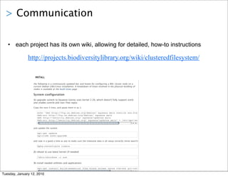 > Communication


   • each project has its own wiki, allowing for detailed, how-to instructions

               http://projects.biodiversitylibrary.org/wiki/clusteredfilesystem/

                   INSTALL

                  the following is a continuously updated doc and howto for configuring a BHL cluster node on a
                  current Debian GNU/Linux installation. A breakdown of times involved in the physical building of
                  nodes is available at the build times page

                  System configuration
                  1) upgrade system to Squeeze (Lenny uses kernel 2.26, which doesn't fully support ext4)
                  and enable contrib and non-free repos

                  Copy the next 4 lines, and paste them in as 1:

                     echo "deb http://ftp.us.debian.org/debian/ squeeze main contrib non-free
                     deb-src http://ftp.us.debian.org/debian/ squeeze main
                     deb http://security.debian.org/ squeeze/updates main
                     deb-src http://security.debian.org/ squeeze/updates main" > /etc/apt/sources.list


                  and update the system

                     apt-get update
                     aptitude safe-upgrade

                  and now is a good a time as any to make sure the timezone data is all setup correctly (mine wasn't)

                     dpkg-reconfigure tzdata

                  2) reboot to use latest kernel (if needed)

                     /sbin/shutdown -r now

                  3) install needed utiltities and applications

                     apt-get install build-essential flex bison screen nginx vim-nox git-core subversion saidar

Tuesday, January 12, 2010
 